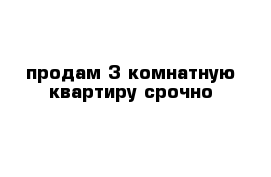 продам 3 комнатную квартиру срочно